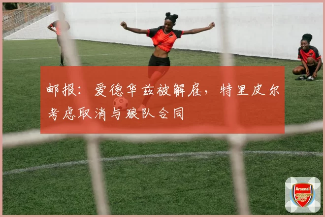 邮报：爱德华兹被解雇，特里皮尔考虑取消与狼队合同