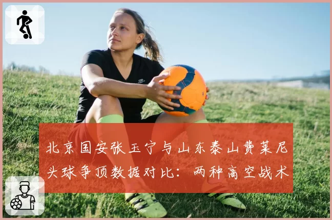 北京国安张玉宁与山东泰山费莱尼头球争顶数据对比：两种高空战术的博弈