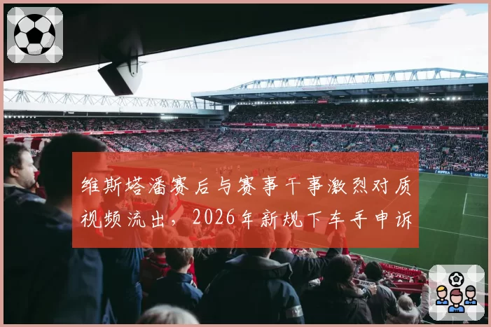 维斯塔潘赛后与赛事干事激烈对质视频流出,2026年新规下车手申诉权会否调整