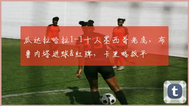 瓜达拉哈拉1-1十人墨西哥老虎，布鲁内塔进球&红牌，卡里略扳平