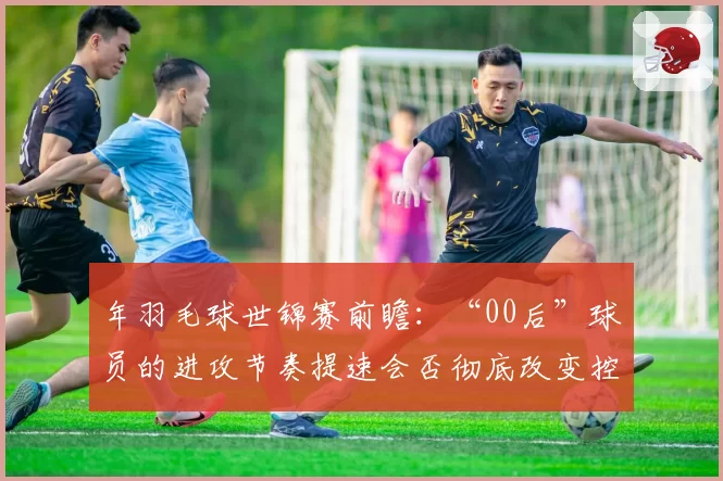 年羽毛球世锦赛前瞻：“00后”球员的进攻节奏提速会否彻底改变控网抢攻传统？
