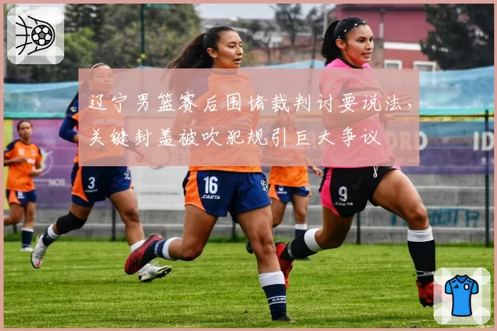 辽宁男篮赛后围堵裁判讨要说法，关键封盖被吹犯规引巨大争议