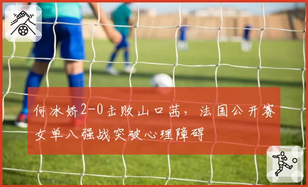 何冰娇2-0击败山口茜,法国公开赛女单八强战突破心理障碍