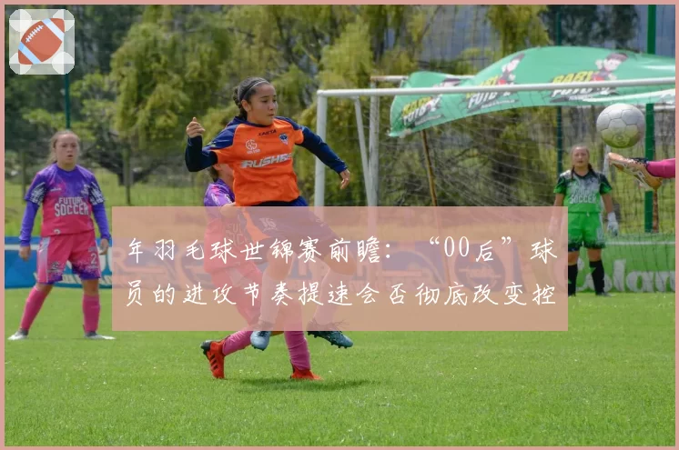 年羽毛球世锦赛前瞻：“00后”球员的进攻节奏提速会否彻底改变控网抢攻传统？