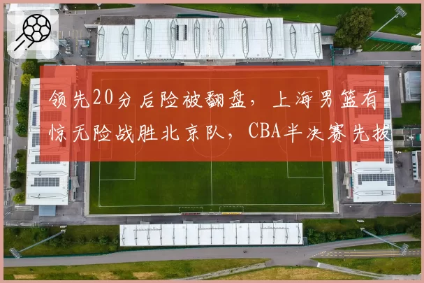 领先20分后险被翻盘，上海男篮有惊无险战胜北京队，CBA半决赛先拔头筹