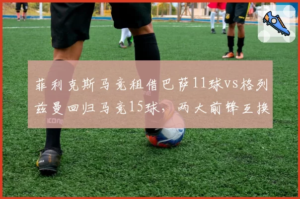 菲利克斯马竞租借巴萨11球vs格列兹曼回归马竞15球,两大前锋互换东家效率对比