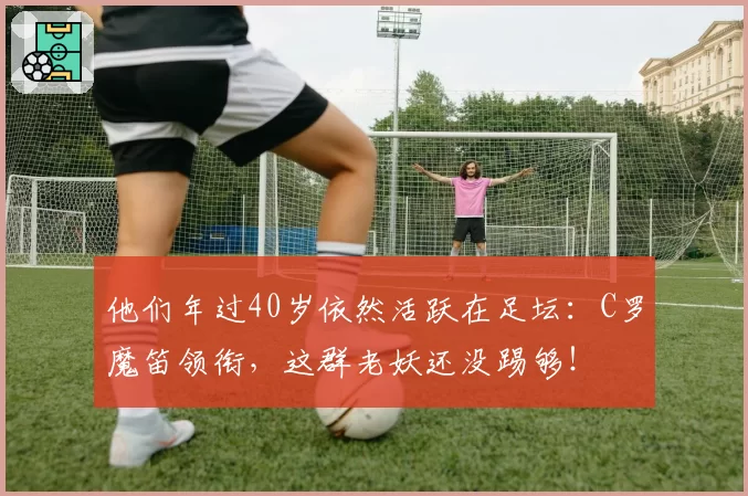 他们年过40岁依然活跃在足坛：C罗魔笛领衔，这群老妖还没踢够！