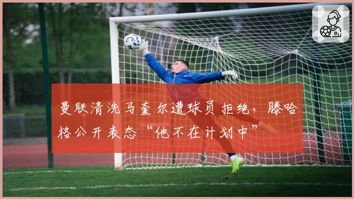 曼联清洗马奎尔遭球员拒绝，滕哈格公开表态“他不在计划中”
