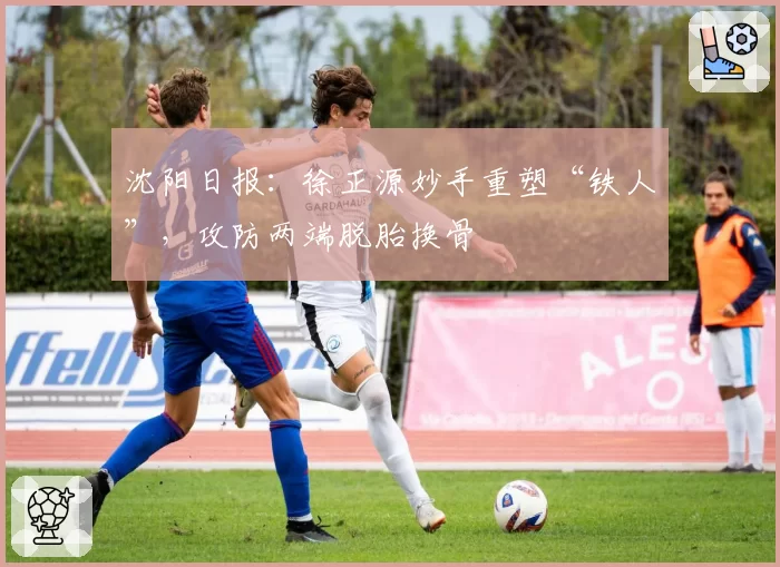 沈阳日报：徐正源妙手重塑“铁人”，攻防两端脱胎换骨