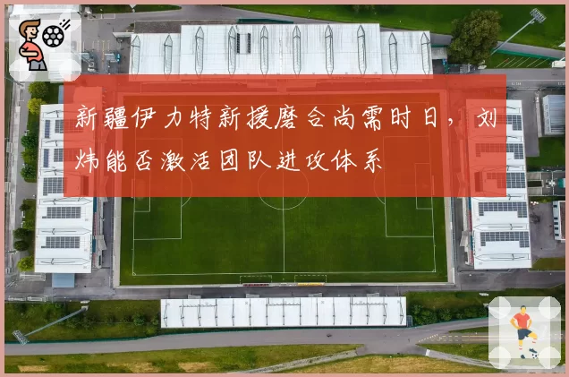 新疆伊力特新援磨合尚需时日,刘炜能否激活团队进攻体系