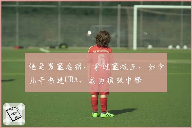 他是男篮名宿，拿过篮板王，如今儿子也进CBA，成为顶级中锋
