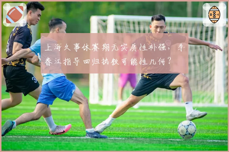 上海久事休赛期无实质性补强，李春江指导回归执教可能性几何？