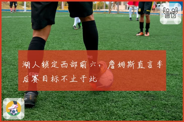 湖人锁定西部前六，詹姆斯直言季后赛目标不止于此