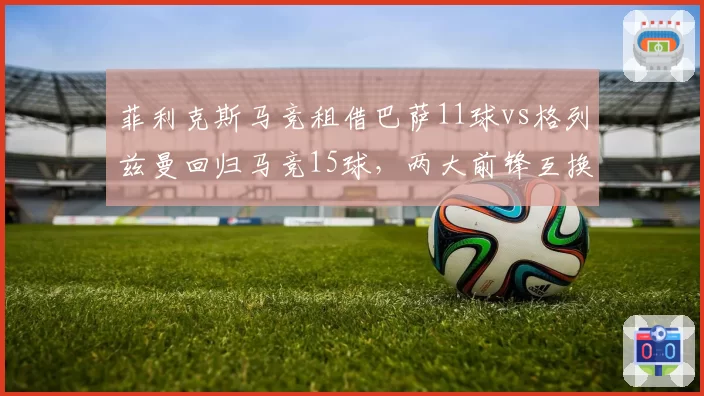 菲利克斯马竞租借巴萨11球vs格列兹曼回归马竞15球,两大前锋互换东家效率对比