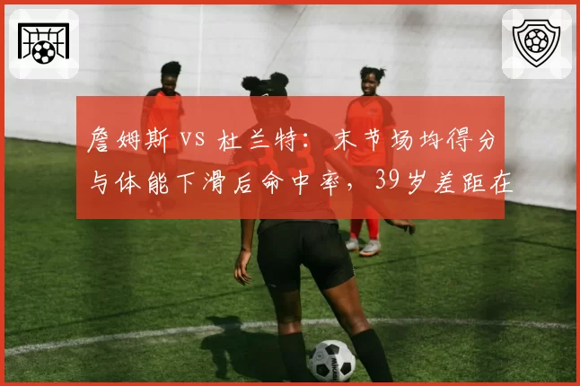 詹姆斯 vs 杜兰特:末节场均得分与体能下滑后命中率,39岁差距在哪?