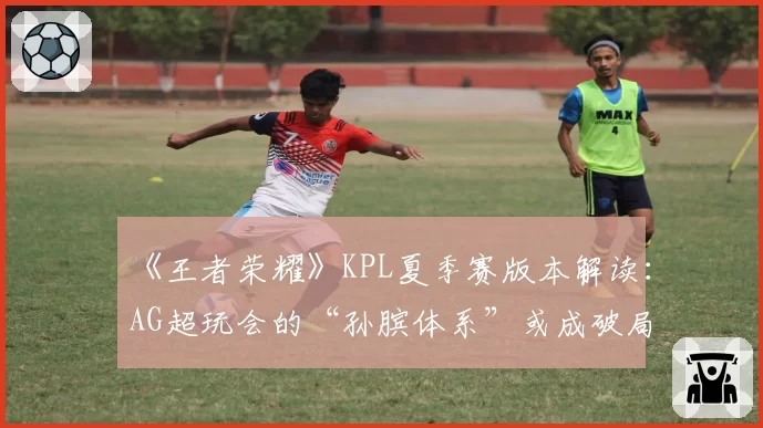 《王者荣耀》KPL夏季赛版本解读：AG超玩会的“孙膑体系”或成破局关键