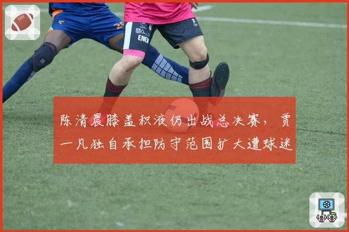 陈清晨膝盖积液仍出战总决赛，贾一凡独自承担防守范围扩大遭球迷心疼