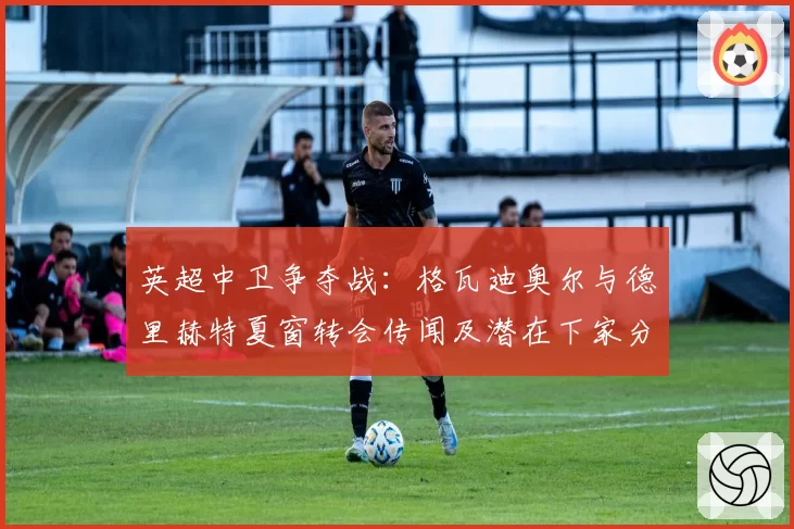 英超中卫争夺战：格瓦迪奥尔与德里赫特夏窗转会传闻及潜在下家分析