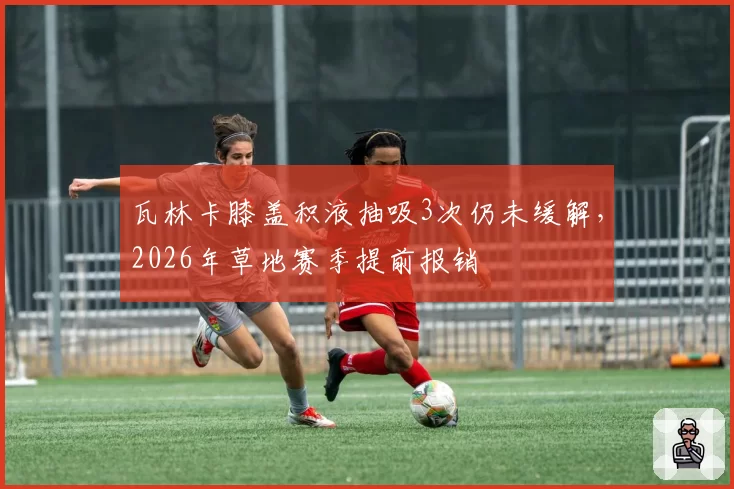瓦林卡膝盖积液抽吸3次仍未缓解，2026年草地赛季提前报销