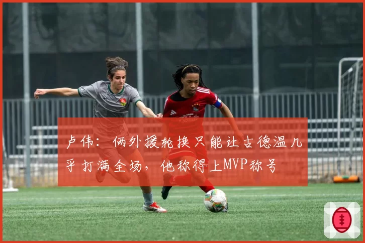 卢伟：俩外援轮换只能让古德温几乎打满全场，他称得上MVP称号