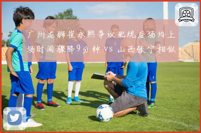广州龙狮崔永熙争议犯规后场均上场时间骤降9分钟 vs 山西张宁相似事件后反而获得更多球权，球队处理迥异