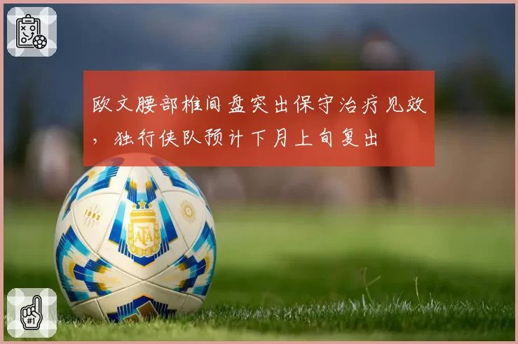 欧文腰部椎间盘突出保守治疗见效,独行侠队预计下月上旬复出