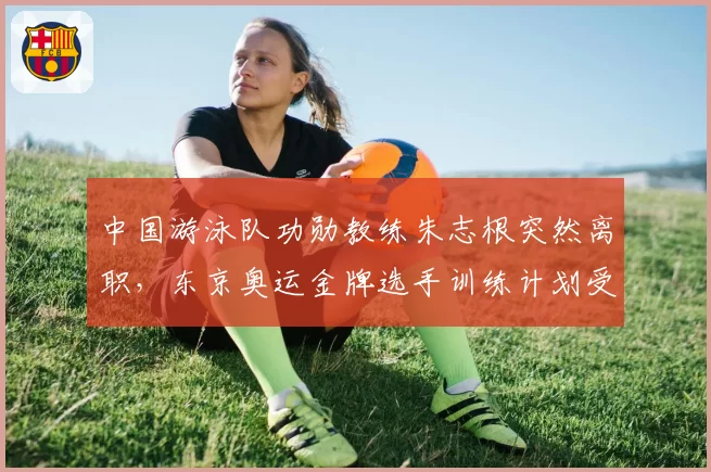 中国游泳队功勋教练朱志根突然离职，东京奥运金牌选手训练计划受质疑