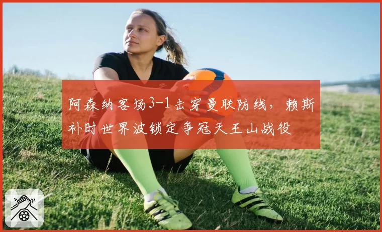 阿森纳客场3-1击穿曼联防线,赖斯补时世界波锁定争冠天王山战役