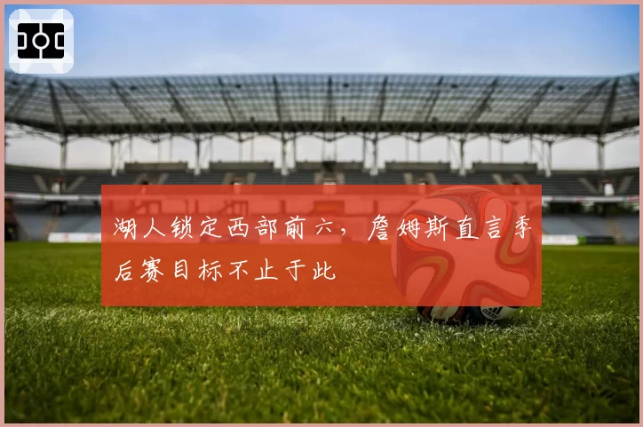 湖人锁定西部前六，詹姆斯直言季后赛目标不止于此