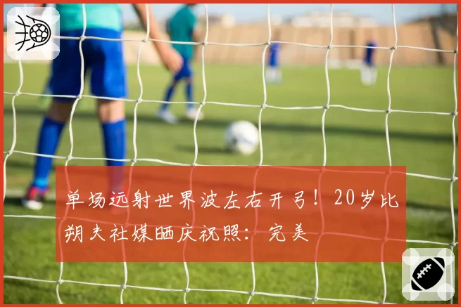 单场远射世界波左右开弓！20岁比朔夫社媒晒庆祝照：完美⚽️⚽️