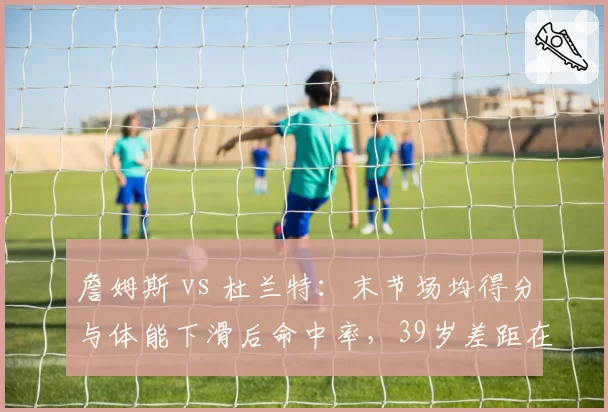 詹姆斯 vs 杜兰特:末节场均得分与体能下滑后命中率,39岁差距在哪?