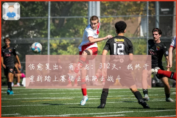 伤愈复出，蒋圣龙：312天，我终于重新踏上赛场去奔跑去战斗