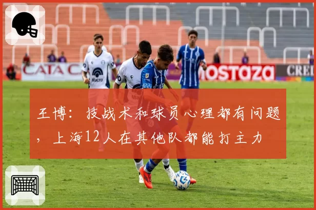 王博：技战术和球员心理都有问题，上海12人在其他队都能打主力