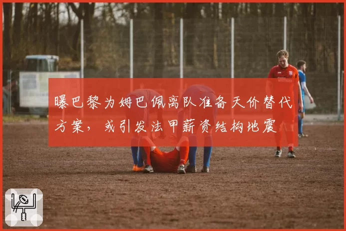 曝巴黎为姆巴佩离队准备天价替代方案，或引发法甲薪资结构地震