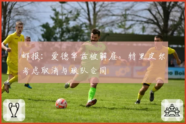 邮报：爱德华兹被解雇，特里皮尔考虑取消与狼队合同