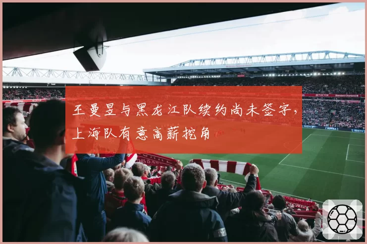 王曼昱与黑龙江队续约尚未签字，上海队有意高薪挖角