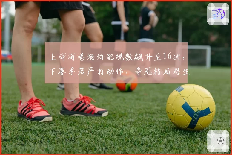 上海海港场均犯规数飙升至16次，下赛季若严打动作，争冠格局恐生变