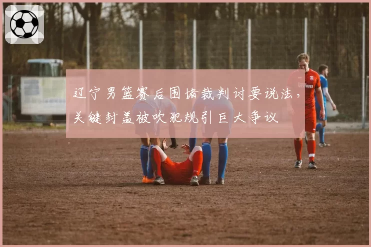 辽宁男篮赛后围堵裁判讨要说法，关键封盖被吹犯规引巨大争议