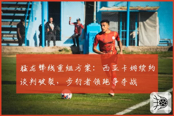 猛龙锋线重组方案：西亚卡姆续约谈判破裂，步行者领跑争夺战
