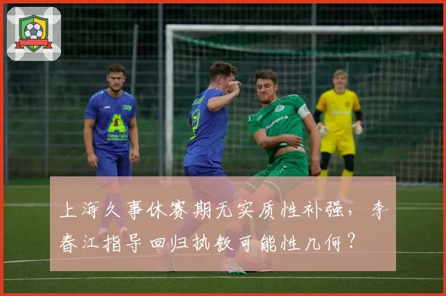 上海久事休赛期无实质性补强，李春江指导回归执教可能性几何？