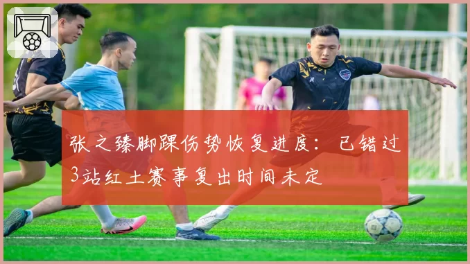 张之臻脚踝伤势恢复进度：已错过3站红土赛事复出时间未定