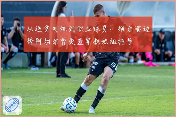 从送货司机到职业球员，维尔港边锋阿切尔曾受蓝军教练组指导