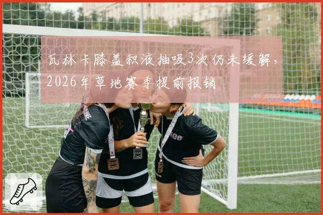 瓦林卡膝盖积液抽吸3次仍未缓解，2026年草地赛季提前报销