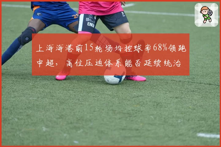 上海海港前15轮场均控球率68%领跑中超,高位压迫体系能否延续统治力?