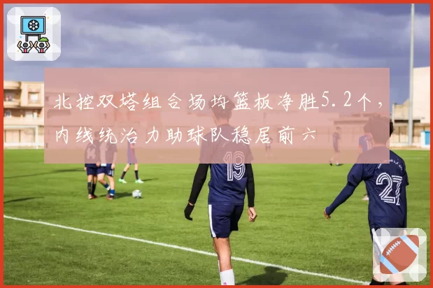 北控双塔组合场均篮板净胜5.2个，内线统治力助球队稳居前六