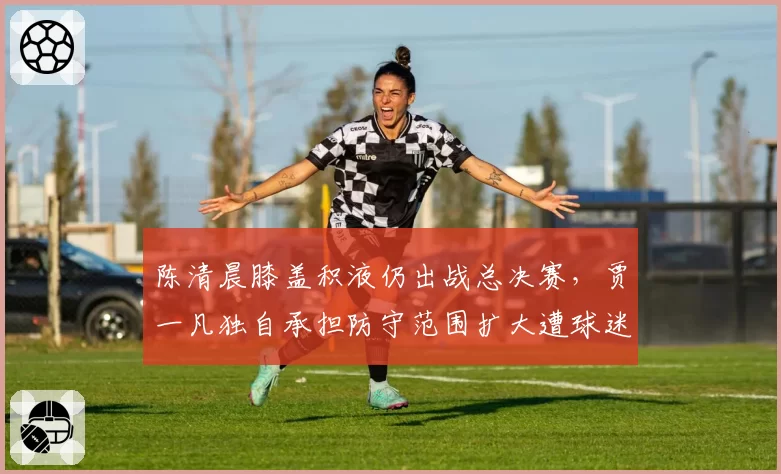 陈清晨膝盖积液仍出战总决赛，贾一凡独自承担防守范围扩大遭球迷心疼