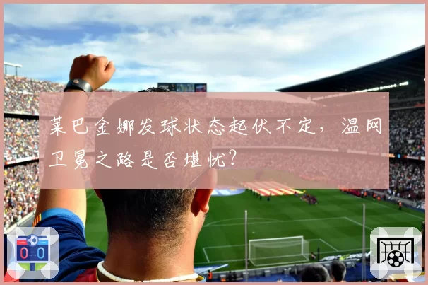 莱巴金娜发球状态起伏不定，温网卫冕之路是否堪忧？
