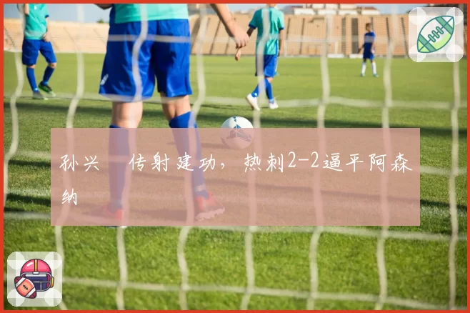 孙兴慜传射建功，热刺2-2逼平阿森纳