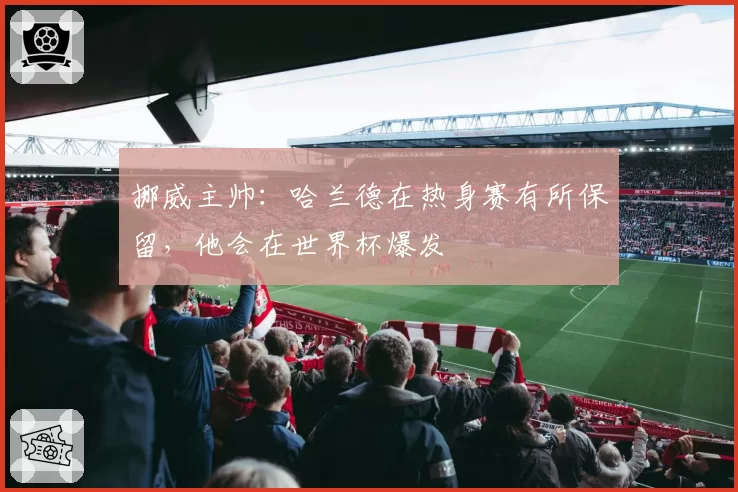 挪威主帅：哈兰德在热身赛有所保留，他会在世界杯爆发