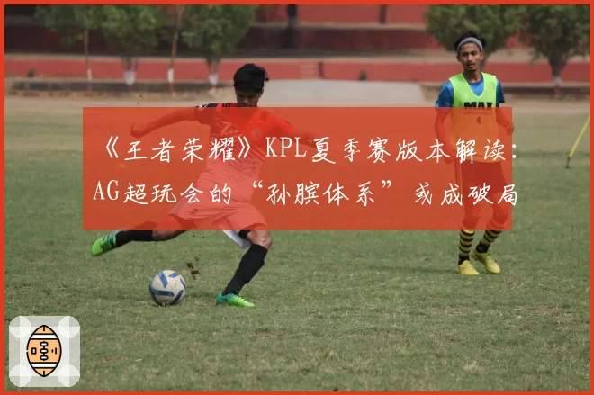 《王者荣耀》KPL夏季赛版本解读：AG超玩会的“孙膑体系”或成破局关键